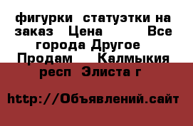 фигурки .статуэтки.на заказ › Цена ­ 250 - Все города Другое » Продам   . Калмыкия респ.,Элиста г.